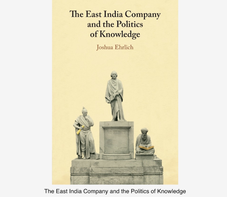 ‘THE EAST INDIA COMPANY AND THE POLITICS OF KNOWLEDGE’ BY UM PROFESSOR JOSHUA EHRLICH PUBLISHED BY CAMBRIDGE UNIVERSITY PRESS ‘THE EAST INDIA COMPANY AND THE POLITICS OF KNOWLEDGE’ BY UM PROFESSOR JOSHUA EHRLICH PUBLISHED BY CAMBRIDGE UNIVERSITY PRESS